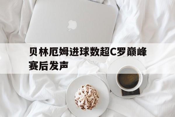 关于贝林厄姆进球数超C罗巅峰赛后发声的信息